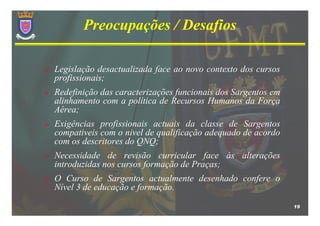 Preocupações / Desafios

Legislação desactualizada face ao novo contexto dos cursos
profissionais;
Redefinição das caracterizações funcionais dos Sargentos em
alinhamento com a política de Recursos Humanos da Força
Aérea;
Exigências profissionais actuais da classe de Sargentos
compativeis com o nivel de qualificação adequado de acordo
com os descritores do QNQ;
Necessidade de revisão curricular face às alterações
introduzidas nos cursos formação de Praças;
O Curso de Sargentos actualmente desenhado confere o
Nível 3 de educação e formação.

                                                              19
 