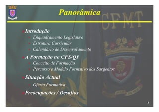 Panorâmica

Introdução
 •   Enquadramento Legislativo
 •   Estrutura Curricular
 •   Calendário de Desenvolvimento
A Formação no CFS/QP
 •   Conceito de Formação
 •   Percurso e Modelo Formativo dos Sargentos
Situação Actual
 •   Oferta Formativa
Preocupações / Desafios
                                                 3
 