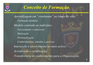 Conceito de Formação
Aprendizagem em “continuum” ao longo da vida;
•   Formação modular
Modelo centrado no indivíduo;
•   Necessidades e interesses
•   Motivação
•   Personalização
•   Conhecimentos, atitudes e perícias
Interacção e envolvimento no meio activo;
Acreditação e certificação;
Transferência de conhecimento para a Organização;
                                                    8
 