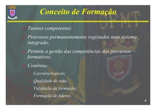 Conceito de Formação
Tutores competentes;
Processos permanentemente registados num sistema
integrado;
Permite a gestão das competências dos percursos
formativos;
Combina:
•   Carreira/trajecto;
•   Qualidade de vida;
•   Validação da formação;
•   Formação de lideres.
                                                   9
 