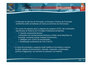 CONCLUSÕES




• A Direcção do Serviço de Formação, as Escolas e Centros de Formação
  da Marinha estão acreditadas em todos os domínios de intervenção.

• Os cursos de ingresso para a categoria de sargento (CFS), são ministrados
  nas Escolas do Sistema de Formação Profissional da Marinha.
        Grande componente técnica;
       Assentam nos conhecimentos técnicos e militar naval adquiridos na
     formação, enquanto praças (classes homónimas);
        Habilitam com 12ºano de escolaridade;
        Qualificação profissional de nível 3 da EU.


• O curso de promoção a sargento-chefe habilita os formandos a exercer
  funções ligadas ao planeamento, direcção, inspecção, coordenação,
  controlo e segurança, nos sectores do pessoal e do material



                                                                              DSF / 13
 