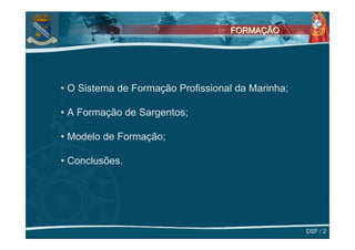 FORMAÇÃO




• O Sistema de Formação Profissional da Marinha;

• A Formação de Sargentos;

• Modelo de Formação;

• Conclusões.




                                                   DSF / 2
 