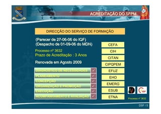ACREDITAÇÃO DO SFPM



      DIRECÇÃO DO SERVIÇO DE FORMAÇÃO

(Parecer de 27-06-06 do IQF)
(Despacho de 01-09-06 do MDN)          CEFA
Processo nº 3632                        CIH
Prazo de Acreditação : 3 Anos
                                       CITAN
Renovada em Agosto 2009
                                      CIPQPEM
DIAGNÓSTICO DE NECESSIDADES            EFUZ
PLANEAMENTO
                                       EHO
CONCEPÇÃO
                                      EMERG
ORGANIZAÇÃO E PROMOÇÃO
EXECUÇÃO                               ESUB
ACOMPANHAMENTO E AVALIAÇÃO             ETNA     Processo nº 3632


                                                         DSF / 5
 