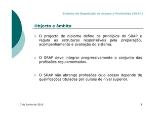 Sistema de Regulação de Acesso a Profissões (SRAP)



           Objecto e âmbito

              O projecto de diploma define os princípios do SRAP e
              regula as estruturas responsáveis pela preparação,
              acompanhamento e avaliação do sistema.


              O SRAP deve integrar progressivamente o conjunto das
              profissões regulamentadas.


              O SRAP não abrange profissões cujo acesso depende de
              qualificações tituladas por cursos de nível superior.




7 de Junho de 2010                                                        3
 