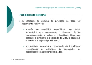 Sistema de Regulação de Acesso a Profissões (SRAP)



           Princípios do sistema

              A liberdade de escolha          de   profissão   só   pode    ser
              legalmente restringida:

                     através    de   requisitos  específicos que   sejam
                     necessários para salvaguardar o interesse colectivo
                     (nomeadamente a saúde e integridade física das
                     pessoas, o ambiente e qualidade de vida, a educação,
                     a cultura e a segurança dos bens);

                     por motivos inerentes à capacidade do trabalhador
                     (respeitando   os princípios da adequação, da
                     necessidade e da proporcionalidade).


7 de Junho de 2010                                                            4
 
