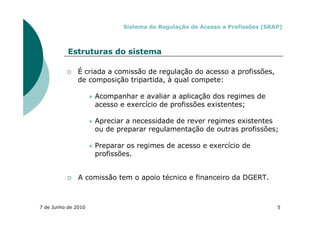 Sistema de Regulação de Acesso a Profissões (SRAP)



           Estruturas do sistema

               É criada a comissão de regulação do acesso a profissões,
               de composição tripartida, à qual compete:

                     Acompanhar e avaliar a aplicação dos regimes de
                     acesso e exercício de profissões existentes;

                     Apreciar a necessidade de rever regimes existentes
                     ou de preparar regulamentação de outras profissões;

                     Preparar os regimes de acesso e exercício de
                     profissões.


               A comissão tem o apoio técnico e financeiro da DGERT.



7 de Junho de 2010                                                           5
 