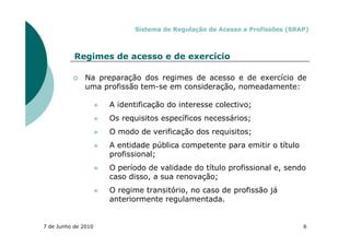 Sistema de Regulação de Acesso a Profissões (SRAP)



           Regimes de acesso e de exercício

               Na preparação dos regimes de acesso e de exercício de
               uma profissão tem-se em consideração, nomeadamente:

                     A identificação do interesse colectivo;
                     Os requisitos específicos necessários;
                     O modo de verificação dos requisitos;
                     A entidade pública competente para emitir o título
                     profissional;
                     O período de validade do título profissional e, sendo
                     caso disso, a sua renovação;
                     O regime transitório, no caso de profissão já
                     anteriormente regulamentada.


7 de Junho de 2010                                                         6
 