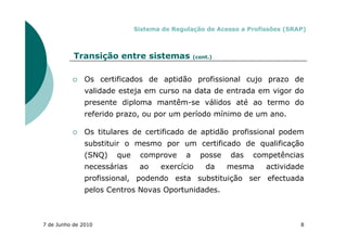 Sistema de Regulação de Acesso a Profissões (SRAP)



           Transição entre sistemas             (cont.)



               Os certificados de aptidão profissional cujo prazo de
               validade esteja em curso na data de entrada em vigor do
               presente diploma mantêm-se válidos até ao termo do
               referido prazo, ou por um período mínimo de um ano.

               Os titulares de certificado de aptidão profissional podem
               substituir o mesmo por um certificado de qualificação
               (SNQ)   que    comprove      a     posse   das   competências
               necessárias    ao    exercício       da    mesma    actividade
               profissional, podendo esta substituição ser efectuada
               pelos Centros Novas Oportunidades.



7 de Junho de 2010                                                           8
 