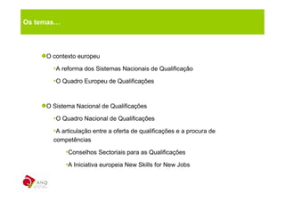 Os temas…



     O contexto europeu

       •A reforma dos Sistemas Nacionais de Qualificação
       •O Quadro Europeu de Qualificações


     O Sistema Nacional de Qualificações

       •O Quadro Nacional de Qualificações
       •A articulação entre a oferta de qualificações e a procura de
       competências

            •Conselhos Sectoriais para as Qualificações
            •A Iniciativa europeia New Skills for New Jobs
 