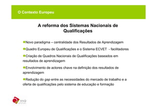 O Contexto Europeu


           A reforma dos Sistemas Nacionais de
                      Qualificações

   Novo paradigma – centralidade dos Resultados de Aprendizagem

   Quadro Europeu de Qualificações e o Sistema ECVET - facilitadores

    Criação de Quadros Nacionais de Qualificações baseados em
  resultados de aprendizagem

   Envolvimento de actores chave na definição dos resultados de
  aprendizagem

    Redução do gap entre as necessidades do mercado de trabalho e a
  oferta de qualificações pelo sistema de educação e formação
 