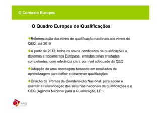 O Contexto Europeu


      O Quadro Europeu de Qualificações

     Referenciação dos níveis de qualificação nacionais aos níveis do
    QEQ, até 2010

      A partir de 2012, todos os novos certificados de qualificações e,
    diplomas e documentos Europass, emitidos pelas entidades
    competentes, com referência clara ao nível adequado do QEQ

     Adopção de uma abordagem baseada em resultados de
    aprendizagem para definir e descrever qualificações

      Criação de Pontos de Coordenação Nacional para apoiar e
    orientar a referenciação dos sistemas nacionais de qualificações e o
    QEQ (Agência Nacional para a Qualificação, I.P.)
 