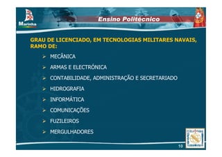 Ensino Politécnico


GRAU DE LICENCIADO, EM TECNOLOGIAS MILITARES NAVAIS,
RAMO DE:
      MECÂNICA

      ARMAS E ELECTRÓNICA

      CONTABILIDADE, ADMINISTRAÇÃO E SECRETARIADO

      HIDROGRAFIA

      INFORMÁTICA

      COMUNICAÇÕES

      FUZILEIROS

      MERGULHADORES

                                                    10
 