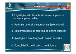 Conclusões



 Legislação estruturante do ensino superior e
ensino superior militar

Reforma do ensino superior na Escola Naval

Implementação da reforma do ensino superior

Avaliação e acreditação do ensino superior

Consolidação do Processo de Bolonha
                                          16
 