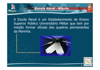 Escola Naval - Missão


A Escola Naval é um Estabelecimento de Ensino
Superior Público Universitário Militar que tem por
missão formar oficiais dos quadros permanentes
da Marinha.




                                            3
 