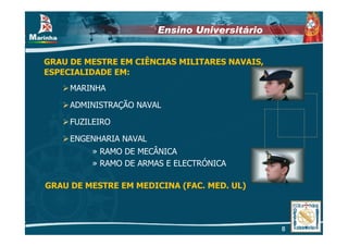 Ensino Universitário


GRAU DE MESTRE EM CIÊNCIAS MILITARES NAVAIS,
ESPECIALIDADE EM:
     MARINHA

     ADMINISTRAÇÃO NAVAL

     FUZILEIRO

     ENGENHARIA NAVAL
         » RAMO DE MECÂNICA
         » RAMO DE ARMAS E ELECTRÓNICA

GRAU DE MESTRE EM MEDICINA (FAC. MED. UL)




                                               8
 