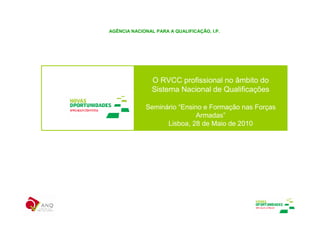 AGÊNCIA NACIONAL PARA A QUALIFICAÇÃO, I.P.




                O RVCC profissional no âmbito do
                Sistema Nacional de Qualificações

             Seminário “Ensino e Formação nas Forças
                             Armadas”
                   Lisboa, 28 de Maio de 2010
 