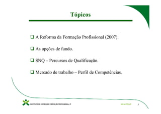 Tópicos


A Reforma da Formação Profissional (2007).

As opções de fundo.

SNQ – Percursos de Qualificação.

Mercado de trabalho – Perfil de Competências.




                                                2
 