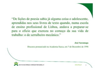 “De lições de poesia sabia já alguma coisa o adolescente,
aprendidas nos seus livros de texto quando, numa escola
de ensino profissional de Lisboa, andava a preparar-se
para o ofício que exerceu no começo da sua vida de
trabalho: o de serralheiro mecânico.”

                                                            José Saramago
           Discurso pronunciado na Academia Sueca, em 7 de Dezembro de 1998




                                                                        3
 