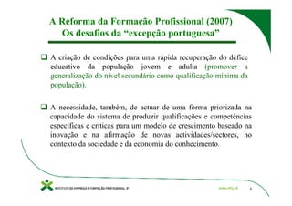 A Reforma da Formação Profissional (2007)
  Os desafios da “excepção portuguesa”

A criação de condições para uma rápida recuperação do défice
educativo da população jovem e adulta (promover a
generalização do nível secundário como qualificação mínima da
população).

A necessidade, também, de actuar de uma forma priorizada na
capacidade do sistema de produzir qualificações e competências
específicas e críticas para um modelo de crescimento baseado na
inovação e na afirmação de novas actividades/sectores, no
contexto da sociedade e da economia do conhecimento.




                                                                4
 