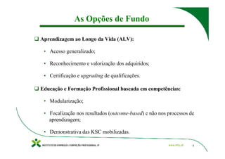 As Opções de Fundo

Aprendizagem ao Longo da Vida (ALV):

 • Acesso generalizado;

 • Reconhecimento e valorização dos adquiridos;

 • Certificação e upgrading de qualificações.

Educação e Formação Profissional baseada em competências:

 • Modularização;

 • Focalização nos resultados (outcome-based) e não nos processos de
   aprendizagem;

 • Demonstrativa das KSC mobilizadas.

                                                                   5
 