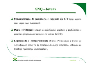 SNQ - Jovens

Universalização do secundário e expansão da EFP (mais cursos,
mais vagas, mais formandos);


Dupla certificação (elevar as qualificações escolares e profissionais e
garantir a progressão/as transições no sistema da EFP);


Legibilidade e comparabilidade (Cursos Profissionais e Cursos de
Aprendizagem como via de conclusão do ensino secundário, utilização do
Catálogo Nacional de Qualificações ).




                                                                     6
 