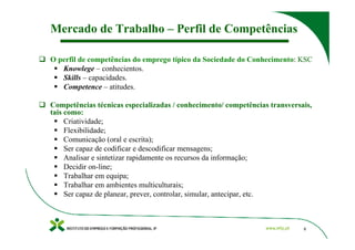 Mercado de Trabalho – Perfil de Competências

O perfil de competências do emprego típico da Sociedade do Conhecimento: KSC
   Knowlege – conhecientos.
   Skills – capacidades.
   Competence – atitudes.

Competências técnicas especializadas / conhecimento/ competências transversais,
tais como:
     Criatividade;
     Flexibilidade;
     Comunicação (oral e escrita);
     Ser capaz de codificar e descodificar mensagens;
     Analisar e sintetizar rapidamente os recursos da informação;
     Decidir on-line;
     Trabalhar em equipa;
     Trabalhar em ambientes multiculturais;
     Ser capaz de planear, prever, controlar, simular, antecipar, etc.



                                                                            8
 