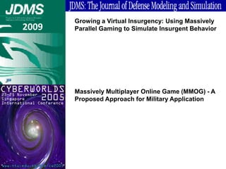 Growing a Virtual Insurgency: Using Massively
2009   Parallel Gaming to Simulate Insurgent Behavior




       Massively Multiplayer Online Game (MMOG) - A
       Proposed Approach for Military Application
 