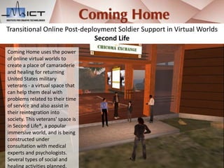 Transitional Online Post-deployment Soldier Support in Virtual Worlds
                             Second Life
Coming Home uses the power
of online virtual worlds to
create a place of camaraderie
and healing for returning
United States military
veterans - a virtual space that
can help them deal with
problems related to their time
of service and also assist in
their reintegration into
society. This veterans' space is
in Second Life®, a popular
immersive world, and is being
constructed under
consultation with medical
experts and psychologists.
Several types of social and
healing activities planned.
 