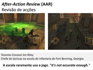 After-Action Review (AAR)
Revisão de acções




Tenente-Coronel Jim Riley
Chefe de tácticas na escola de infantaria de Fort Benning, Geórgia:

 A escola raramente usa o jogo. "It's not accurate enough."
 