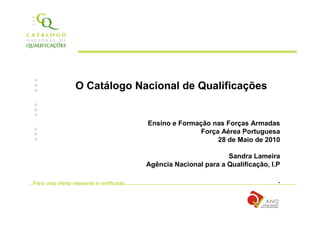O Catálogo Nacional de Qualificações


                                             Ensino e Formação nas Forças Armadas
                                                            Força Aérea Portuguesa
                                                                 28 de Maio de 2010

                                                                     Sandra Lameira
                                             Agência Nacional para a Qualificação, I.P

...Para uma oferta relevante e certificada                                           .
 