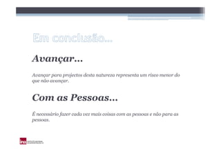 Avançar…
Avançar para projectos desta natureza representa um risco menor do
que não avançar.


Com as Pessoas…
É necessário fazer cada vez mais coisas com as pessoas e não para as
pessoas.
 