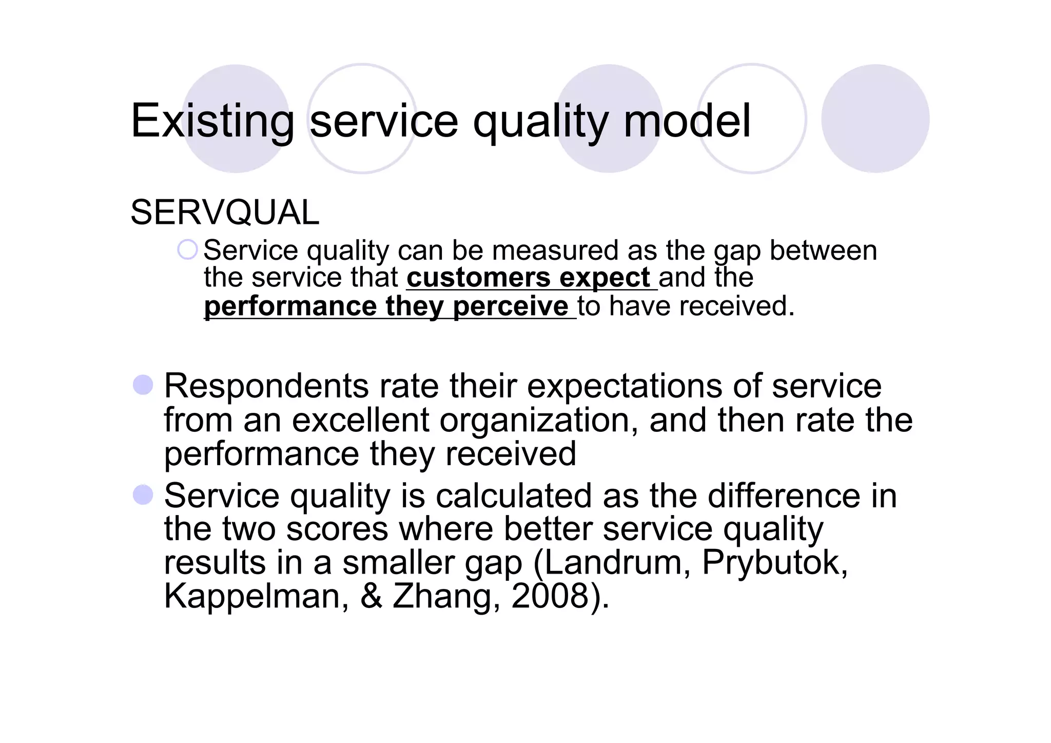 Existing service quality model
SERVQUAL
   Service quality can be measured as the gap between
    the service that customers expect and the
    performance they perceive to have received.

 Respondents rate their expectations of service
  from an excellent organization, and then rate the
  performance they received
 Service quality is calculated as the difference in
  the two scores where better service quality
  results in a smaller gap (Landrum, Prybutok,
  Kappelman, & Zhang, 2008).
 