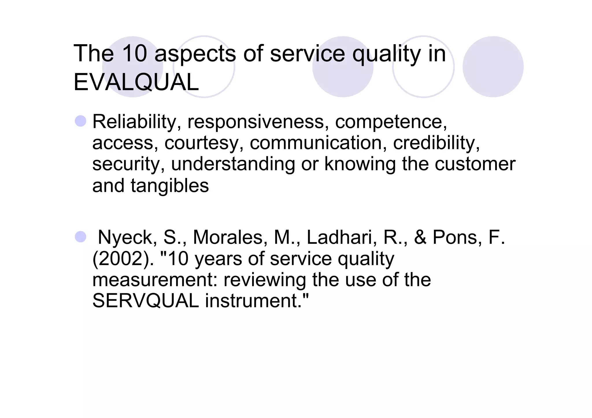 The 10 aspects of service quality in
EVALQUAL
 Reliability, responsiveness, competence,
  access, courtesy, communication, credibility,
  security, understanding or knowing the customer
  and tangibles

  Nyeck, S., Morales, M., Ladhari, R., & Pons, F.
  (2002). "10 years of service quality
  measurement: reviewing the use of the
  SERVQUAL instrument."
 