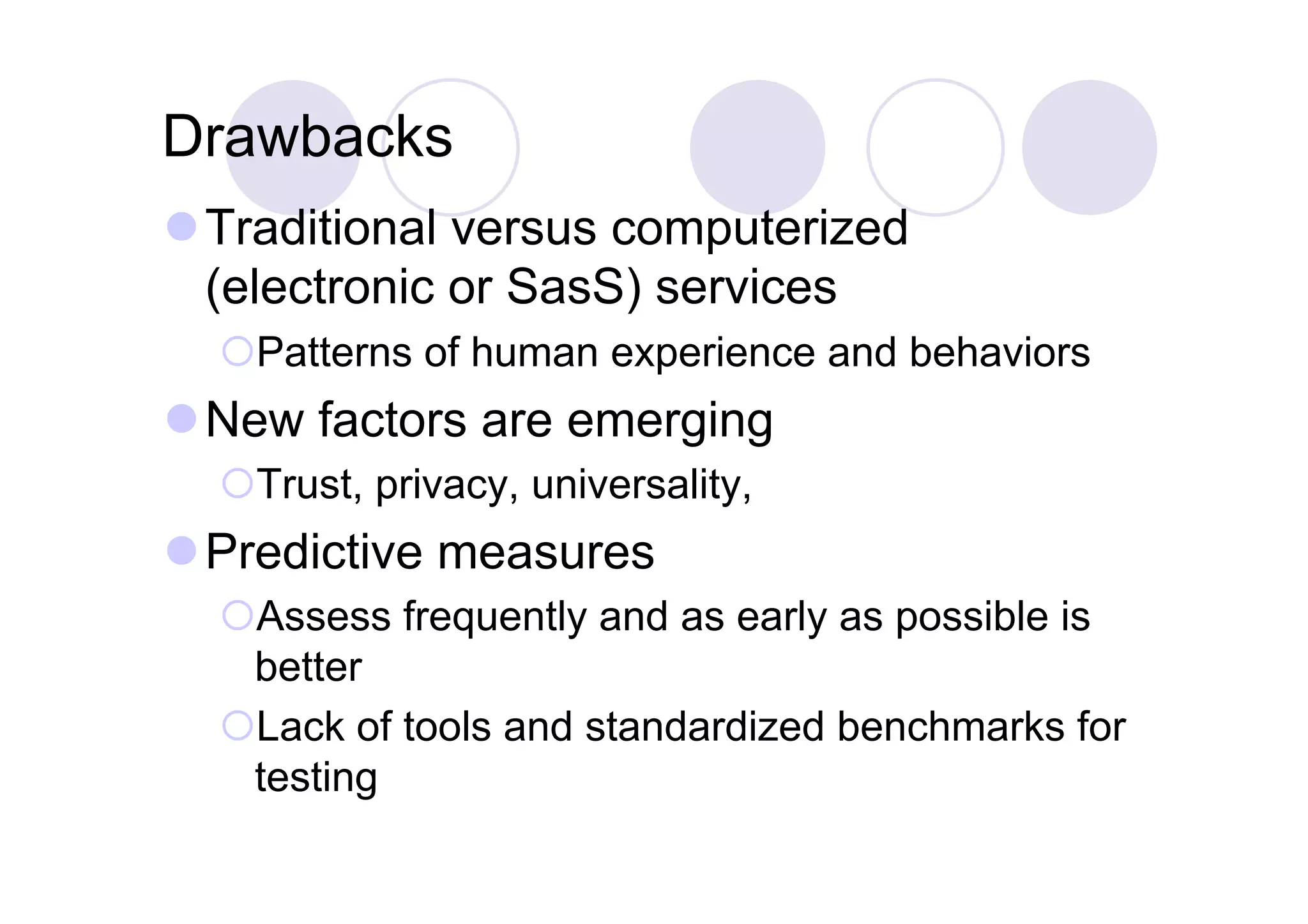 Drawbacks
 Traditional versus computerized
  (electronic or SasS) services
   Patterns of human experience and behaviors
 New factors are emerging
   Trust, privacy, universality,
 Predictive measures
   Assess frequently and as early as possible is
   better
   Lack of tools and standardized benchmarks for
   testing
 
