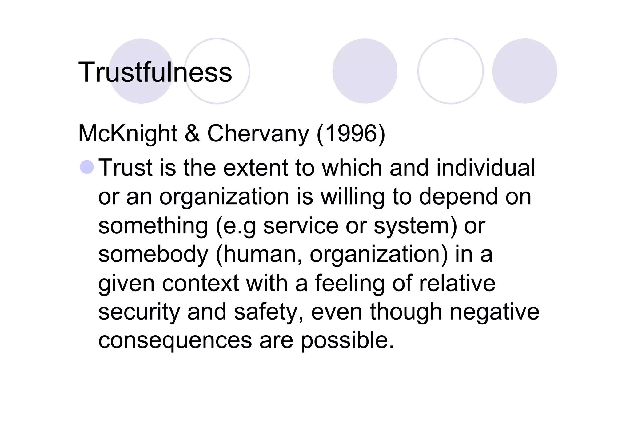 Trustfulness

McKnight & Chervany (1996)
 Trust is the extent to which and individual
  or an organization is willing to depend on
  something (e.g service or system) or
  somebody (human, organization) in a
  given context with a feeling of relative
  security and safety, even though negative
  consequences are possible.
 