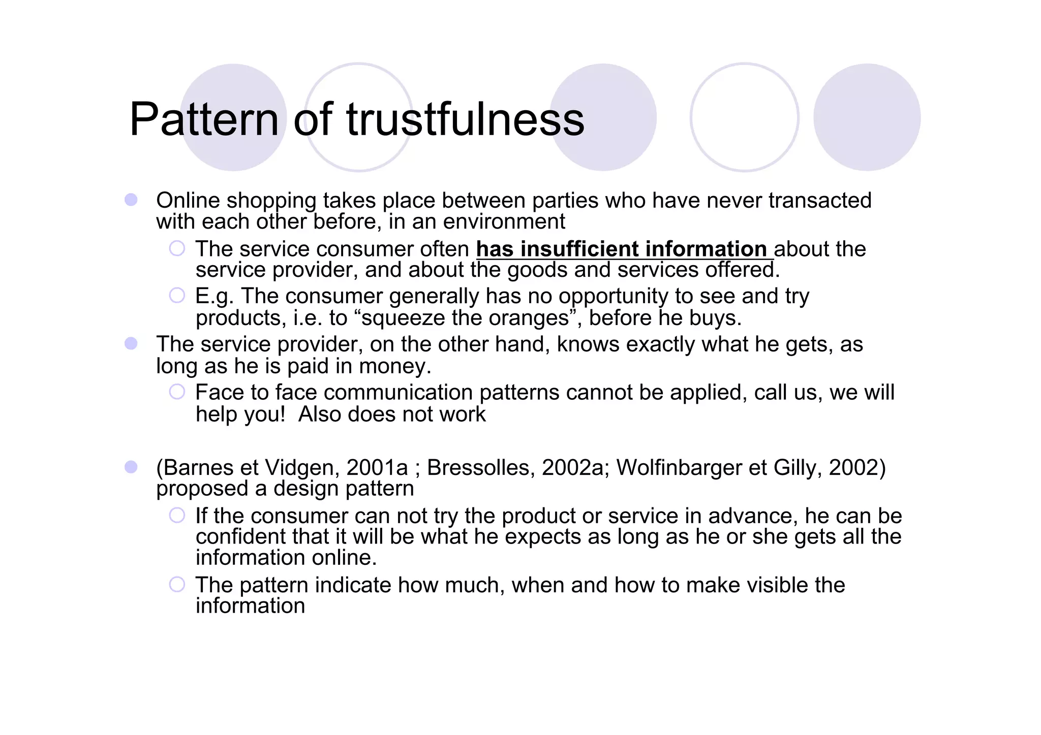 Pattern of trustfulness
  Online shopping takes place between parties who have never transacted
   with each other before, in an environment
      The service consumer often has insufficient information about the
       service provider, and about the goods and services offered.
      E.g. The consumer generally has no opportunity to see and try
       products, i.e. to “squeeze the oranges”, before he buys.
  The service provider, on the other hand, knows exactly what he gets, as
   long as he is paid in money.
      Face to face communication patterns cannot be applied, call us, we will
       help you! Also does not work

  (Barnes et Vidgen, 2001a ; Bressolles, 2002a; Wolfinbarger et Gilly, 2002)
   proposed a design pattern
      If the consumer can not try the product or service in advance, he can be
       confident that it will be what he expects as long as he or she gets all the
       information online.
      The pattern indicate how much, when and how to make visible the
       information
 