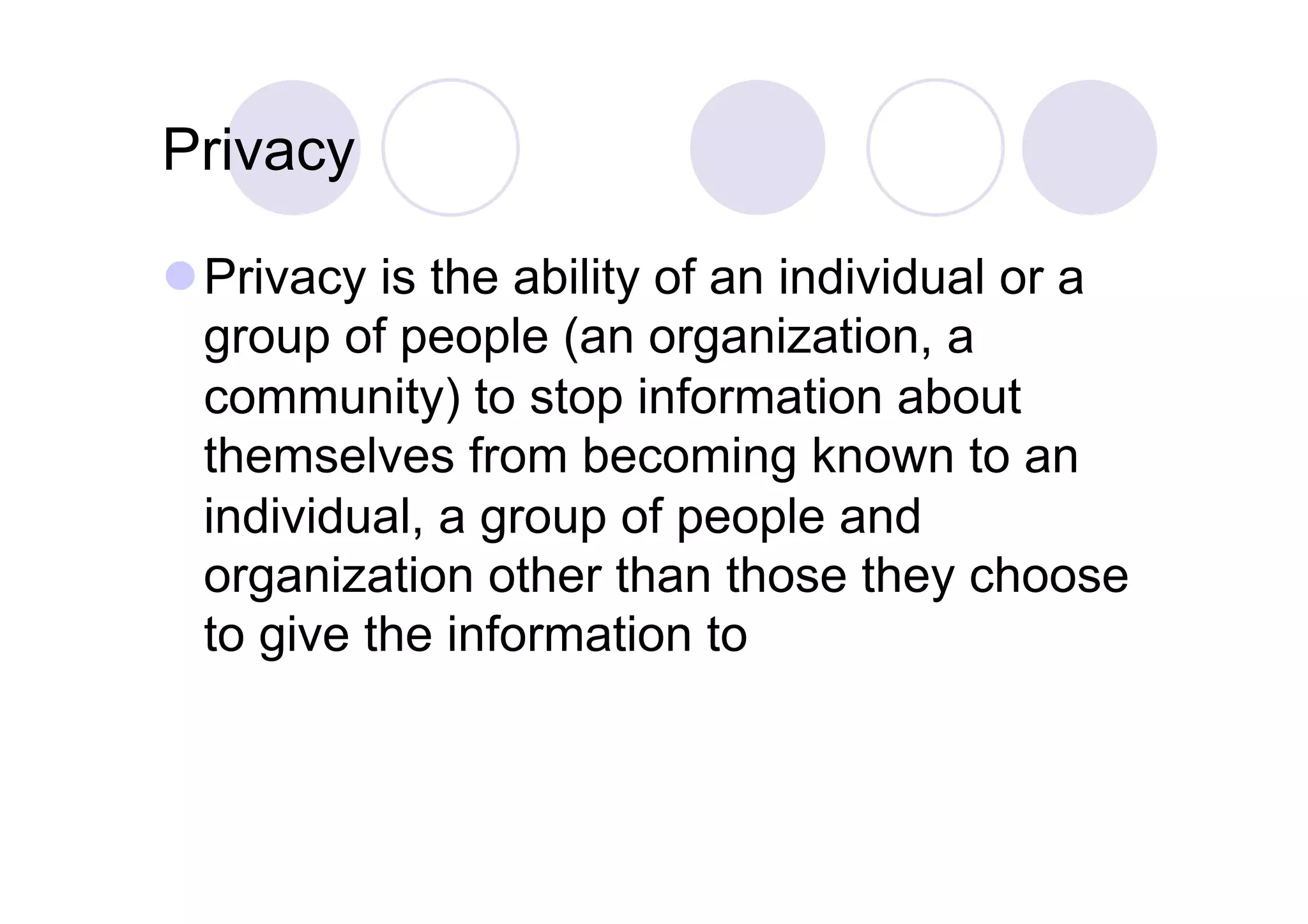 Privacy

 Privacy is the ability of an individual or a
  group of people (an organization, a
  community) to stop information about
  themselves from becoming known to an
  individual, a group of people and
  organization other than those they choose
  to give the information to
 