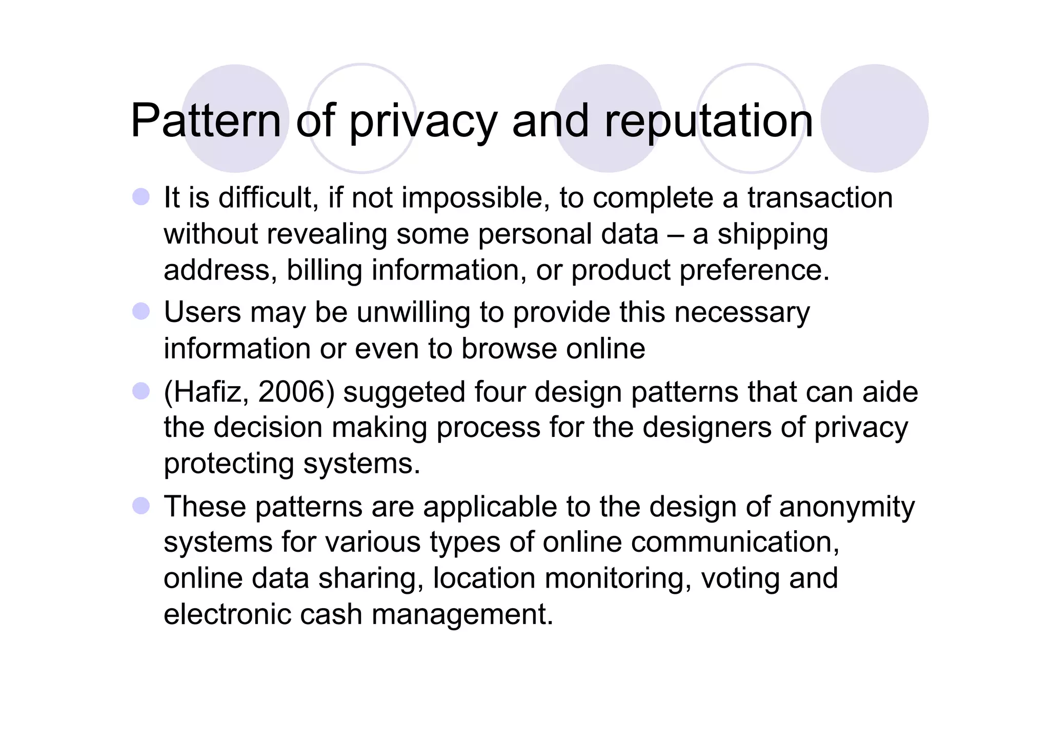 Pattern of privacy and reputation
  It is difficult, if not impossible, to complete a transaction
   without revealing some personal data – a shipping
   address, billing information, or product preference.
  Users may be unwilling to provide this necessary
   information or even to browse online
  (Hafiz, 2006) suggeted four design patterns that can aide
   the decision making process for the designers of privacy
   protecting systems.
  These patterns are applicable to the design of anonymity
   systems for various types of online communication,
   online data sharing, location monitoring, voting and
   electronic cash management.
 