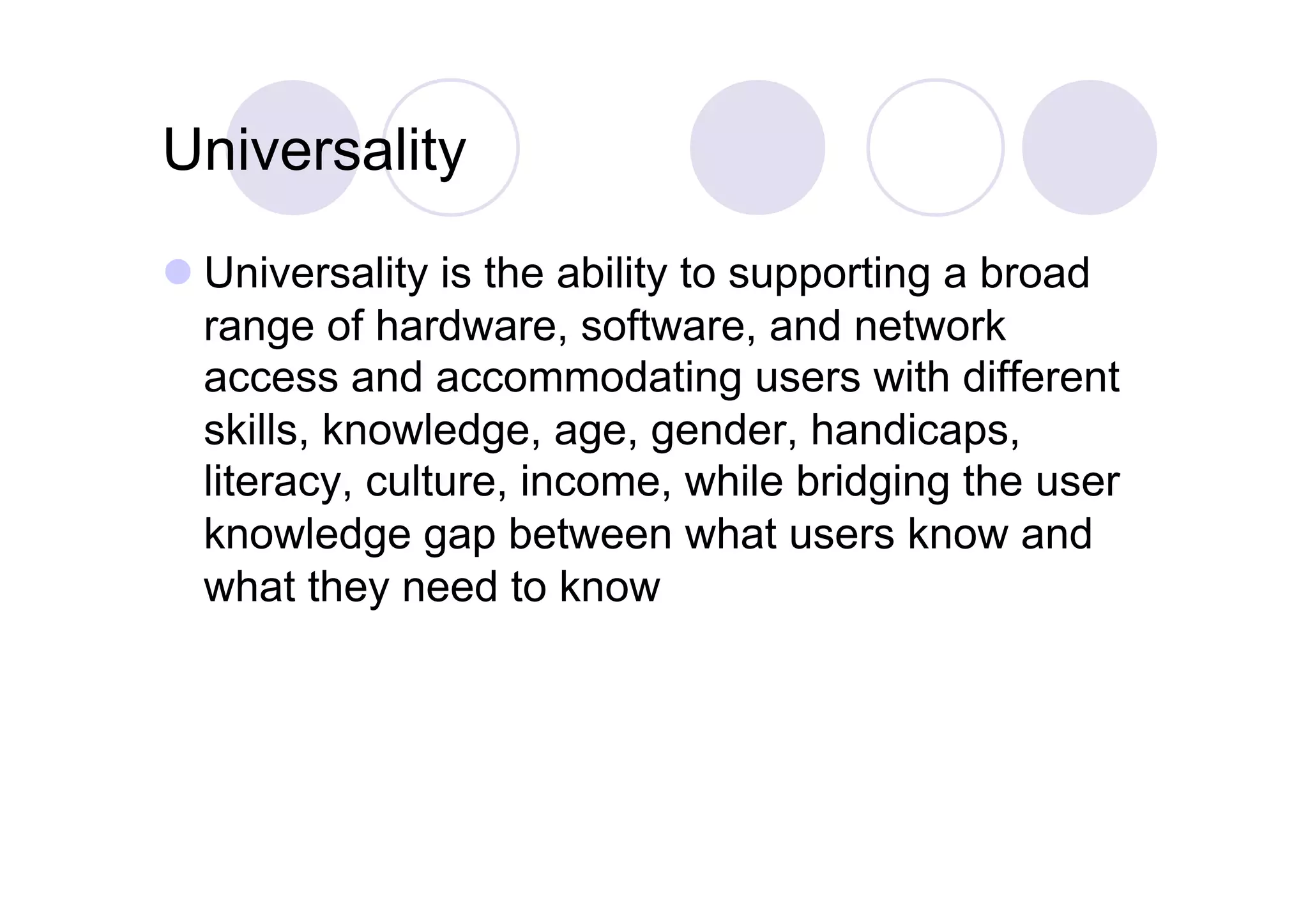 Universality
 Universality is the ability to supporting a broad
  range of hardware, software, and network
  access and accommodating users with different
  skills, knowledge, age, gender, handicaps,
  literacy, culture, income, while bridging the user
  knowledge gap between what users know and
  what they need to know
 