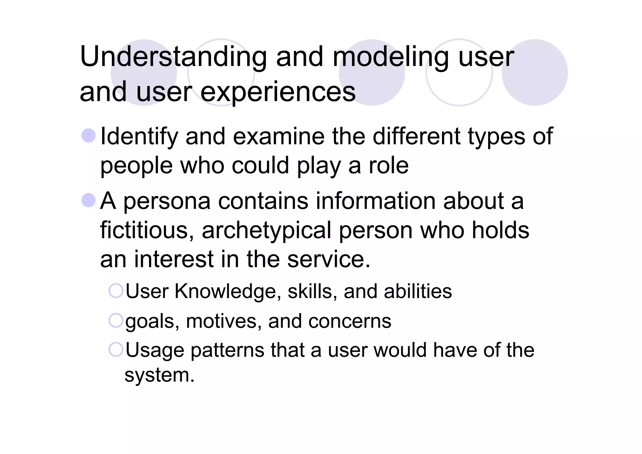 Understanding and modeling user
and user experiences
 Identify and examine the different types of
  people who could play a role
 A persona contains information about a
  fictitious, archetypical person who holds
  an interest in the service.
   User Knowledge, skills, and abilities
   goals, motives, and concerns
   Usage patterns that a user would have of the
   system.
 