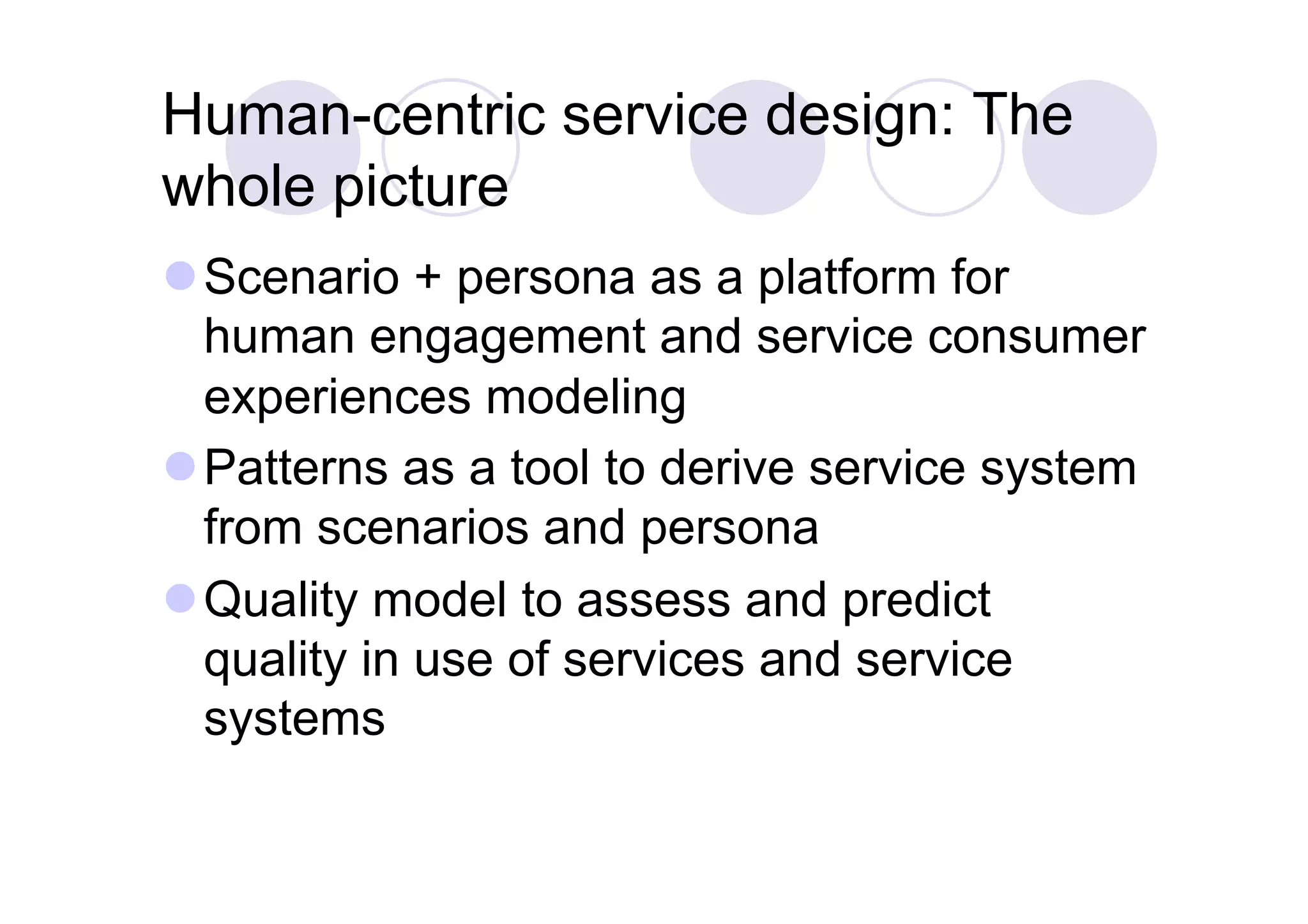Human-centric service design: The
whole picture
 Scenario + persona as a platform for
  human engagement and service consumer
  experiences modeling
 Patterns as a tool to derive service system
  from scenarios and persona
 Quality model to assess and predict
  quality in use of services and service
  systems
 