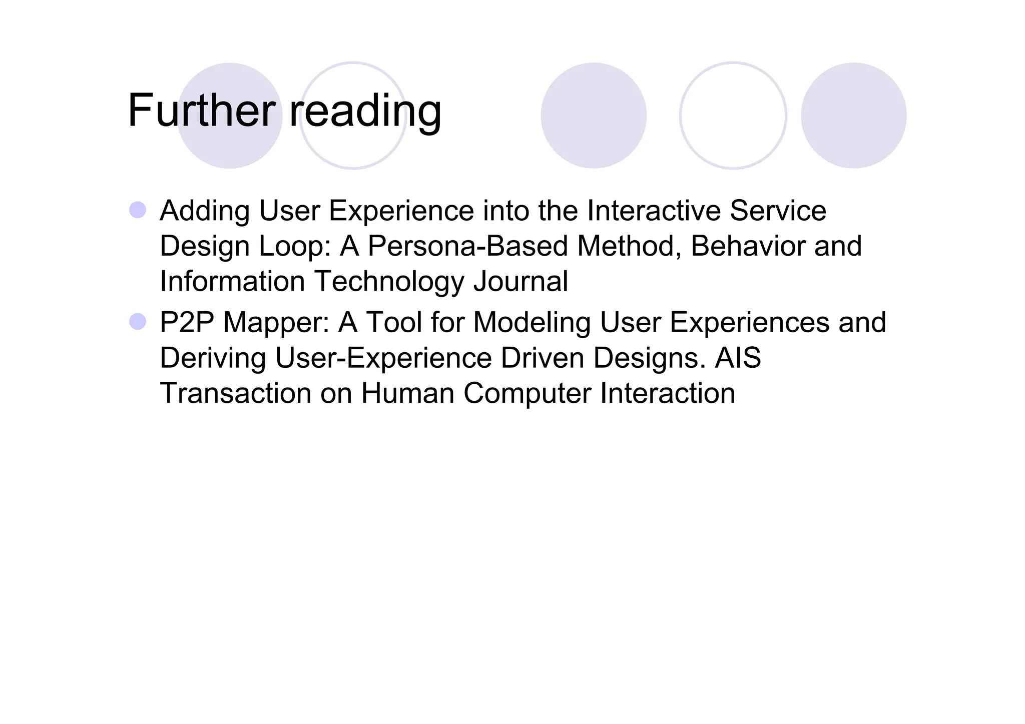 Further reading

  Adding User Experience into the Interactive Service
   Design Loop: A Persona-Based Method, Behavior and
   Information Technology Journal
  P2P Mapper: A Tool for Modeling User Experiences and
   Deriving User-Experience Driven Designs. AIS
   Transaction on Human Computer Interaction
 