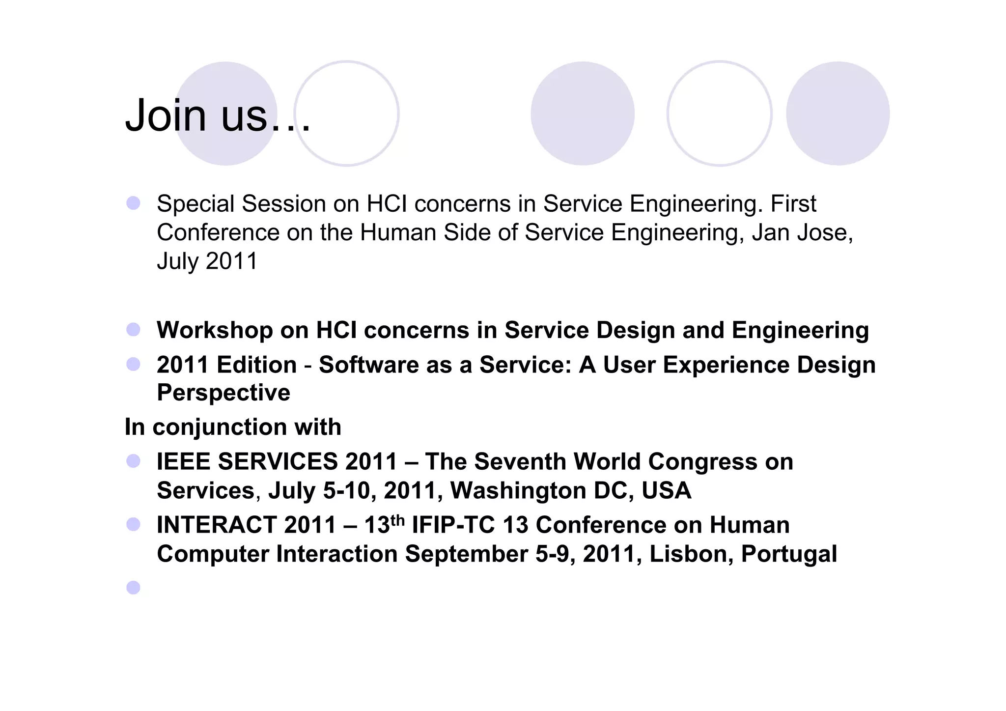 Join us…
  Special Session on HCI concerns in Service Engineering. First
   Conference on the Human Side of Service Engineering, Jan Jose,
   July 2011

  Workshop on HCI concerns in Service Design and Engineering
  2011 Edition - Software as a Service: A User Experience Design
   Perspective
In conjunction with
  IEEE SERVICES 2011 – The Seventh World Congress on
   Services, July 5-10, 2011, Washington DC, USA
  INTERACT 2011 – 13th IFIP-TC 13 Conference on Human
   Computer Interaction September 5-9, 2011, Lisbon, Portugal
 
 