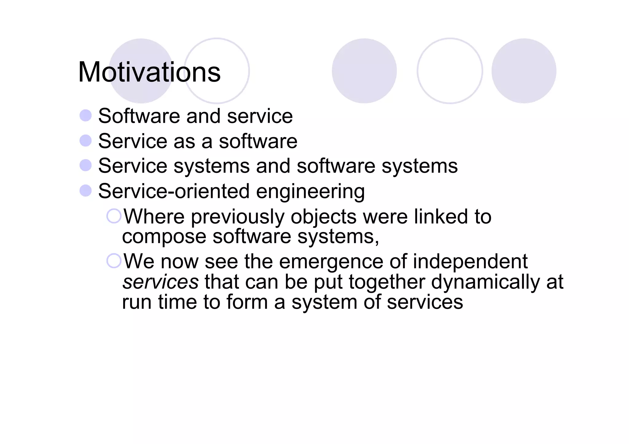 Motivations
 Software and service
 Service as a software
 Service systems and software systems
 Service-oriented engineering
   Where previously objects were linked to
    compose software systems,
   We now see the emergence of independent
    services that can be put together dynamically at
    run time to form a system of services
 