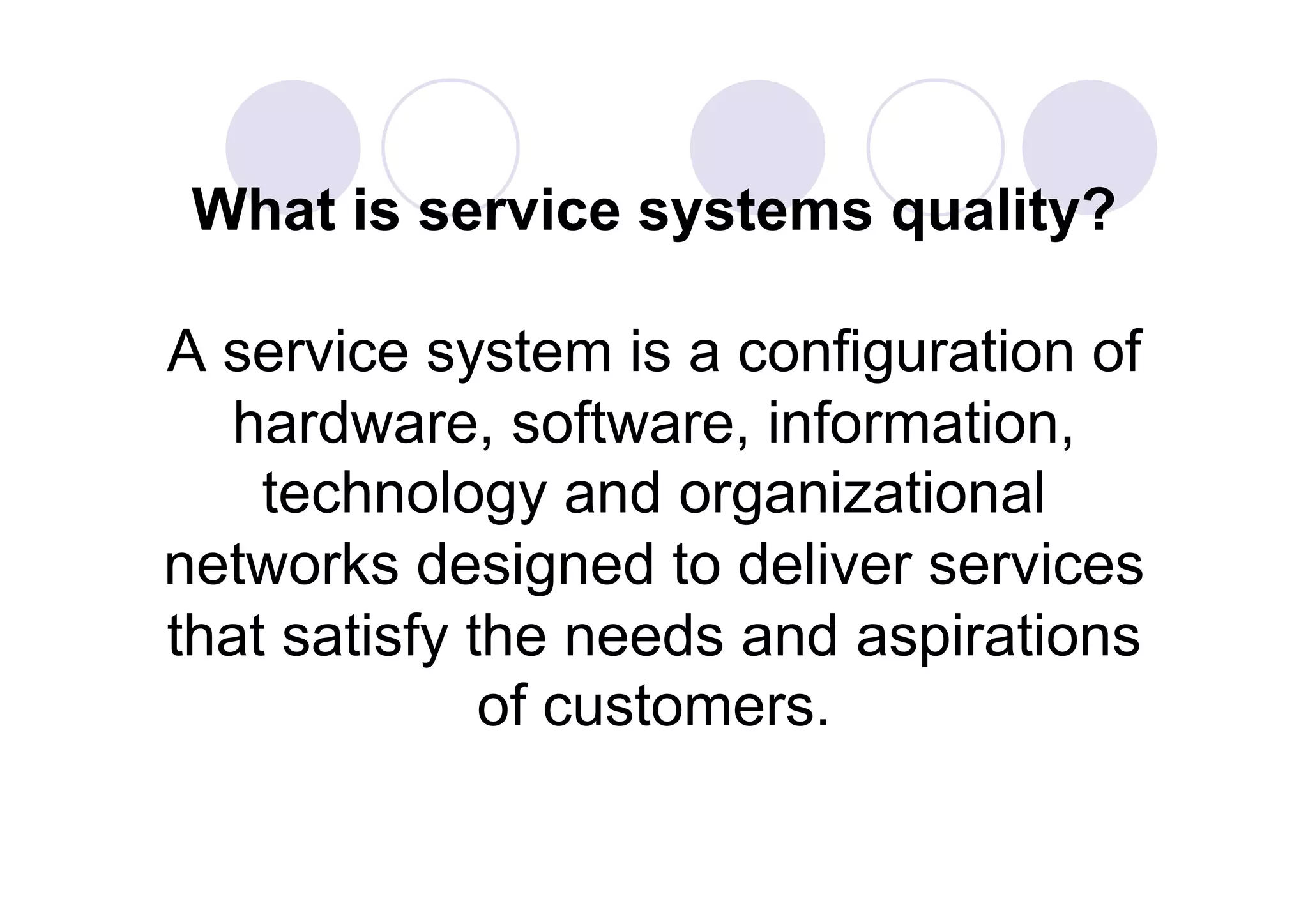 What is service systems quality?

A service system is a configuration of
   hardware, software, information,
    technology and organizational
networks designed to deliver services
that satisfy the needs and aspirations
              of customers.
 