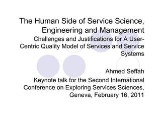 The Human Side of Service Science,
     Engineering and Management
    Challenges and Justifications for A User-
Centric Quality Model of Services and Service
                                     Systems

                              Ahmed Seffah
    Keynote talk for the Second International
 Conference on Exploring Services Sciences,
                 Geneva, February 16, 2011
 