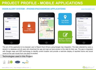PROJECT PROFILE - MOBILE APPLICATIONS
HOON ALERT SYSTEM - iPHONE/iPAD/ANDROID APPLICATIONS www.hoonalert.com
The aim of this application is to empower user to Report Hoon Drivers using Google map integration. The data collected by users is
stored in a database and all users who download the app and sign-up have access to this data for their use. The app is integrated
with Google maps and GPS technology to identify current location and provide a real-time display of reported hoons and social
zones as the user moves from one place to another.
Technologies used in this Project:
www.seffcon.com | http://designs.seffcon.com |
 