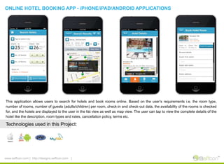 ONLINE HOTEL BOOKING APP - iPHONE/iPAD/ANDROID APPLICATIONS
This application allows users to search for hotels and book rooms online. Based on the user’s requirements i.e. the room type,
number of rooms, number of guests (adults/children) per room, check-in and check-out data, the availability of the rooms is checked
for, and the hotels are displayed to the user in the list view as well as map view. The user can tap to view the complete details of the
hotel like the description, room types and rates, cancellation policy, terms etc.
Technologies used in this Project:
www.seffcon.com | http://designs.seffcon.com |
 