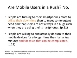 Are Mobile Users in a Rush? No.
• People are turning to their smartphones more to
utilize their downtime than to meet some urgent
need and that users are not always in a huge rush
when they are using their smartphones. (p.11)
• People are willing to and actually do turn to their
mobile devices for a longer time than just a few
minutes and for tasks that can be complicated.
(p.12)
Bohyun Kim, The Library Mobile Experience: Practices and User Expectations, Library Technology
Report 49(6), ALA TechSource, 2013.
 