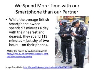 We Spend More Time with our
Smartphone than our Partner
• While the average British
smartphone owner
spends 97 minutes a day
with their nearest and
dearest, they spend 119
minutes – just shy of two
hours – on their phones.
Mobile Life Report by O2/Samsung (2013),
http://news.o2.co.uk/?press-release=i-cant-
talk-dear-im-on-my-phone.
Image from Flickr: http://www.flickr.com/photos/smith/6267342711/
 